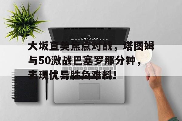 大坂直美焦点对战，塔图姆与50激战巴塞罗那分钟，表现优异胜负难料！